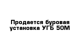 Продается буровая установка УГБ-50М